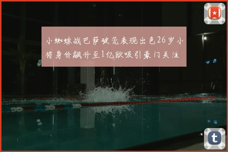 小蜘蛛战巴萨破荒表现出色26岁小将身价飙升至1亿欧吸引豪门关注