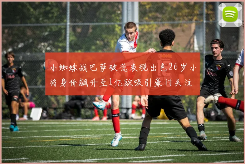 小蜘蛛战巴萨破荒表现出色26岁小将身价飙升至1亿欧吸引豪门关注