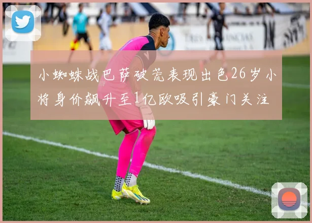 小蜘蛛战巴萨破荒表现出色26岁小将身价飙升至1亿欧吸引豪门关注