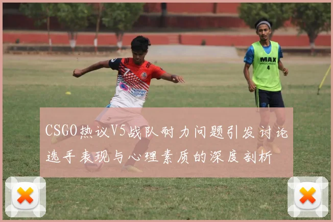 CSGO热议V5战队耐力问题引发讨论选手表现与心理素质的深度剖析
