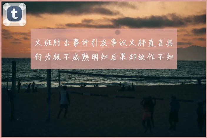 文班肘击事件引发争议文胖直言其行为极不成熟明知后果却故作不知