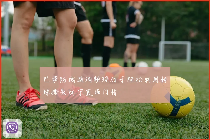 巴萨防线漏洞频现对手轻松利用传球撕裂防守直面门将