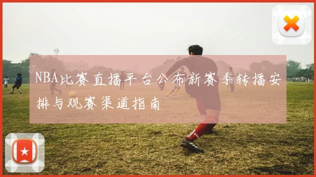 NBA比赛直播平台公布新赛季转播安排与观赛渠道指南