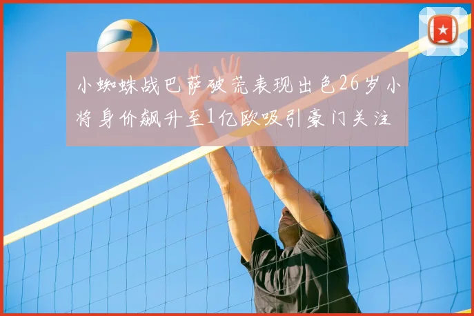 小蜘蛛战巴萨破荒表现出色26岁小将身价飙升至1亿欧吸引豪门关注