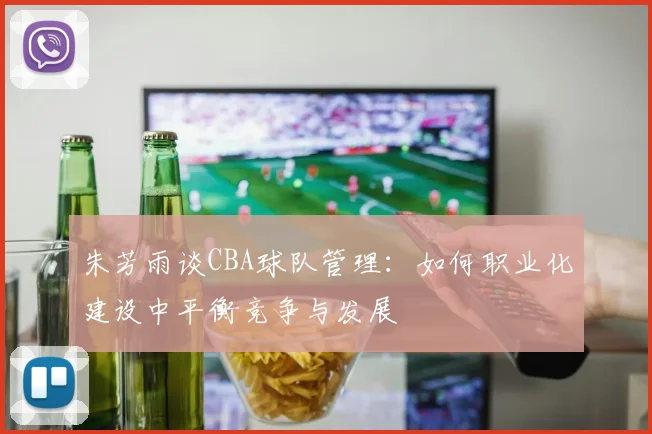 朱芳雨谈CBA球队管理:如何职业化建设中平衡竞争与发展
