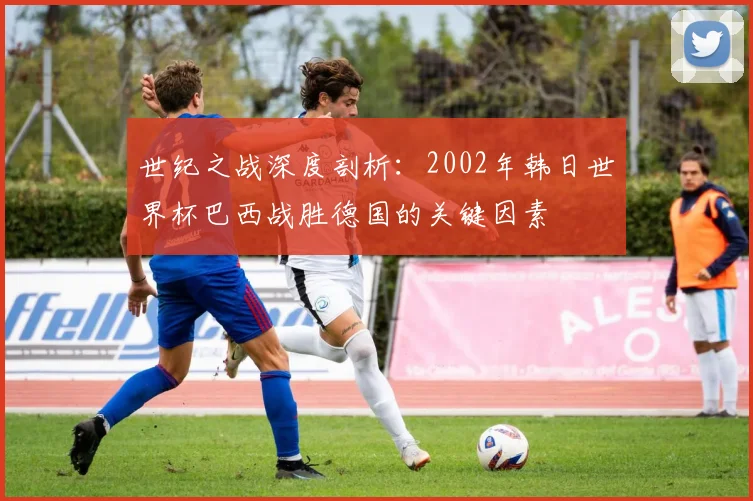 世纪之战深度剖析：2002年韩日世界杯巴西战胜德国的关键因素