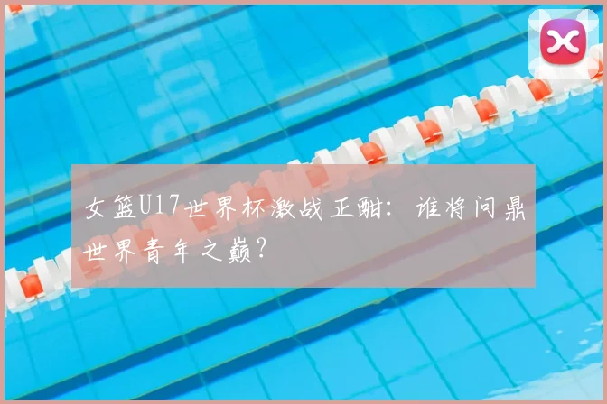 女篮U17世界杯激战正酣:谁将问鼎世界青年之巅?
