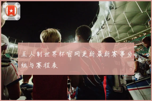 五人制世界杯官网更新最新赛事分组与赛程表